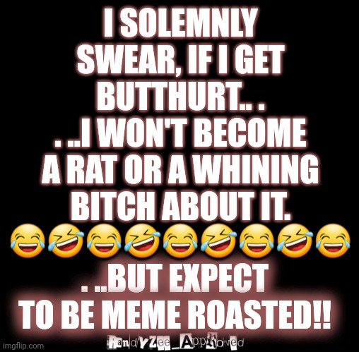 NOT A RAT | I SOLEMNLY SWEAR, IF I GET BUTTHURT.. .
. ..I WON'T BECOME A RAT OR A WHINING
BITCH ABOUT IT. 😂🤣😂🤣😂🤣😂🤣😂; . ..BUT EXPECT TO BE MEME ROASTED!! | image tagged in black | made w/ Imgflip meme maker