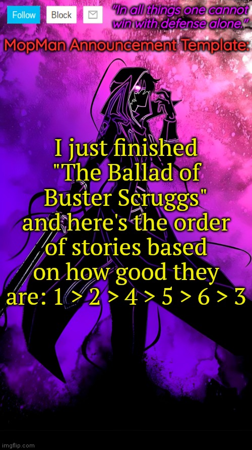 Would recommend | I just finished "The Ballad of Buster Scruggs" and here's the order of stories based on how good they are: 1 > 2 > 4 > 5 > 6 > 3 | image tagged in mopman announcement template | made w/ Imgflip meme maker