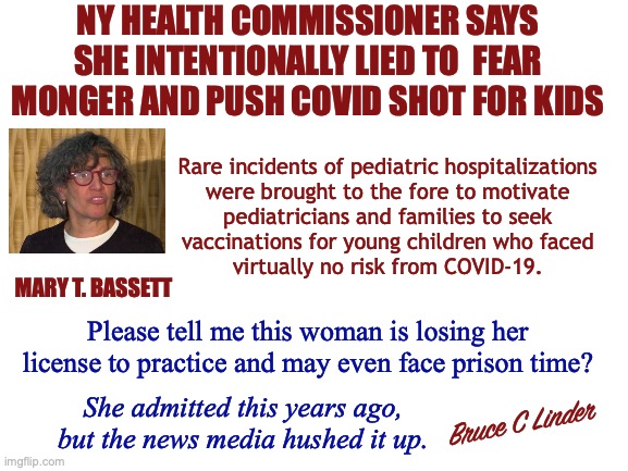 Legal Lies of Omission | NY HEALTH COMMISSIONER SAYS SHE INTENTIONALLY LIED TO  FEAR MONGER AND PUSH COVID SHOT FOR KIDS; Rare incidents of pediatric hospitalizations
were brought to the fore to motivate
pediatricians and families to seek
vaccinations for young children who faced
virtually no risk from COVID-19. MARY T. BASSETT; Please tell me this woman is losing her license to practice and may even face prison time? She admitted this years ago, but the news media hushed it up. Bruce C Linder | image tagged in mary t bassett,ny health commissioner,covid,vaccine,children,half truths | made w/ Imgflip meme maker