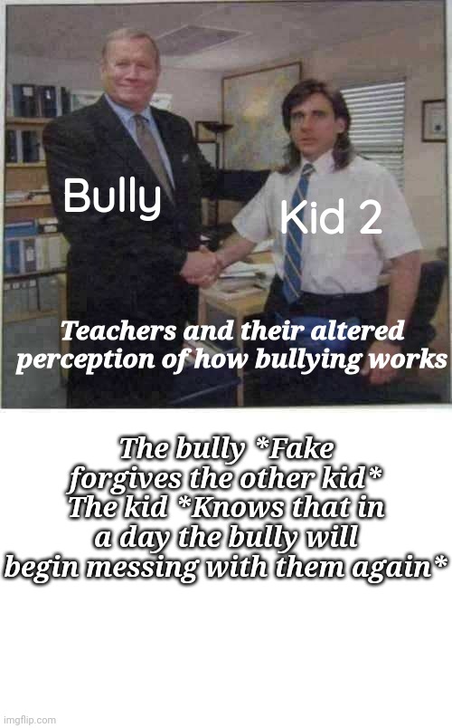 why do teachers always do this | Bully; Kid 2; Teachers and their altered perception of how bullying works; The bully *Fake forgives the other kid*
The kid *Knows that in a day the bully will begin messing with them again* | image tagged in the office handshake | made w/ Imgflip meme maker