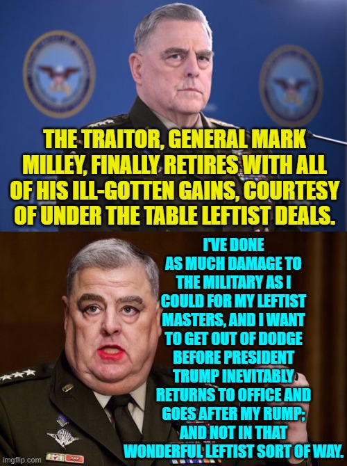 He knows when it's time to take the money and run like hell. | I'VE DONE AS MUCH DAMAGE TO THE MILITARY AS I COULD FOR MY LEFTIST MASTERS, AND I WANT TO GET OUT OF DODGE BEFORE PRESIDENT TRUMP INEVITABLY RETURNS TO OFFICE AND GOES AFTER MY RUMP; AND NOT IN THAT WONDERFUL LEFTIST SORT OF WAY. THE TRAITOR, GENERAL MARK MILLEY, FINALLY RETIRES WITH ALL OF HIS ILL-GOTTEN GAINS, COURTESY OF UNDER THE TABLE LEFTIST DEALS. | image tagged in yep | made w/ Imgflip meme maker