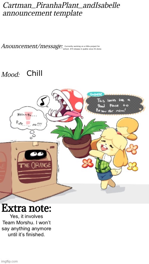 it involves Team Morshu’s Allies too might it add | Currently working on a little project for school. It’ll release in public once it’s done; Chill; Yes, it involves Team Morshu. I won’t say anything anymore until it’s finished. | image tagged in cartman_piranhaplant_andisabelle anouncement template | made w/ Imgflip meme maker