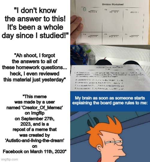 Don't even try to claim a repost as your own... many imgflip users somehow have great memory when it comes to reposts :] | "I don't know the answer to this! It's been a whole day since I studied!"; "This meme was made by a user named 'Creator_Of_Memez' on Imgflip on September 27th, 2023, and is a repost of a meme that was created by 'Autistic-and-living-the-dream' on Facebook on March 11th, 2020"; "Ah shoot, I forgot the answers to all of these homework questions... heck, I even reviewed this material just yesterday" | image tagged in blank white template,i spent 20 fricking minutes making this,so an upvote would be very appreciated | made w/ Imgflip meme maker