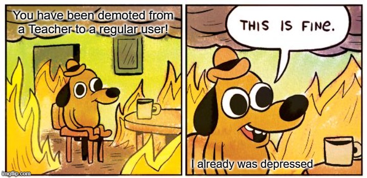 This Is Fine Meme | You have been demoted from a Teacher to a regular user! I already was depressed | image tagged in memes,this is fine | made w/ Imgflip meme maker