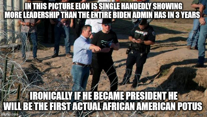 IN THIS PICTURE ELON IS SINGLE HANDEDLY SHOWING MORE LEADERSHIP THAN THE ENTIRE BIDEN ADMIN HAS IN 3 YEARS; IRONICALLY IF HE BECAME PRESIDENT HE WILL BE THE FIRST ACTUAL AFRICAN AMERICAN POTUS | made w/ Imgflip meme maker