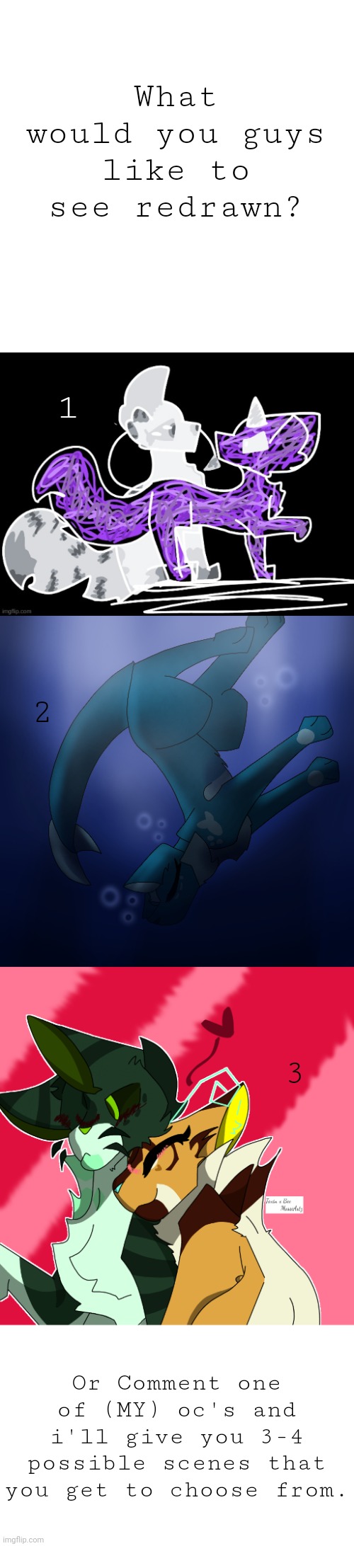 List of Oc's in comments (All will eventually be redrawn) | What would you guys like to see redrawn? 1; 2; 3; Or Comment one of (MY) oc's and i'll give you 3-4 possible scenes that you get to choose from. | made w/ Imgflip meme maker
