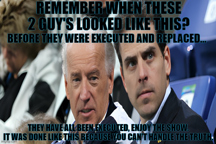 REMEMBER WHEN THESE 2 GUY'S LOOKED LIKE THIS? BEFORE THEY WERE EXECUTED AND REPLACED... THEY HAVE ALL BEEN EXECUTED, ENJOY THE SHOW.
IT WAS DONE LIKE THIS BECAUSE YOU CAN'T HANDLE THE TRUTH. | made w/ Imgflip meme maker