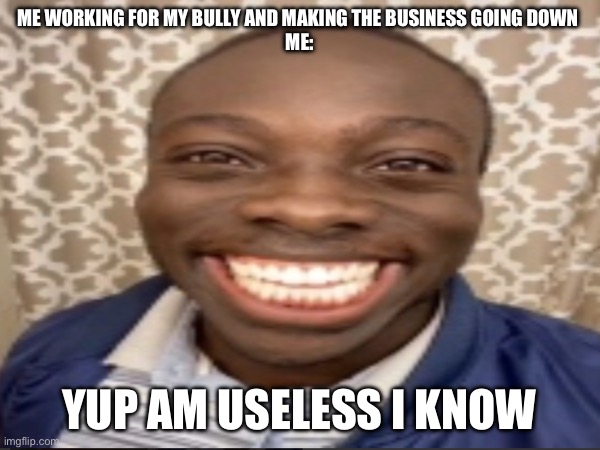 Working for your bully | ME WORKING FOR MY BULLY AND MAKING THE BUSINESS GOING DOWN 
ME:; YUP AM USELESS I KNOW | image tagged in bully,working,smile | made w/ Imgflip meme maker