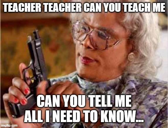 Madea with Gun | TEACHER TEACHER CAN YOU TEACH ME CAN YOU TELL ME ALL I NEED TO KNOW... | image tagged in madea with gun | made w/ Imgflip meme maker