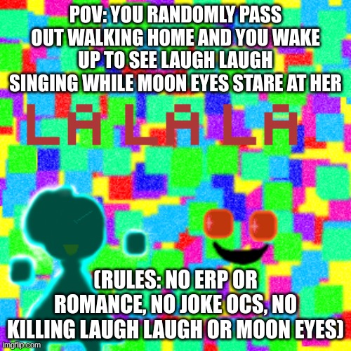 POV: YOU RANDOMLY PASS OUT WALKING HOME AND YOU WAKE UP TO SEE LAUGH LAUGH SINGING WHILE MOON EYES STARE AT HER; (RULES: NO ERP OR ROMANCE, NO JOKE OCS, NO KILLING LAUGH LAUGH OR MOON EYES) | made w/ Imgflip meme maker