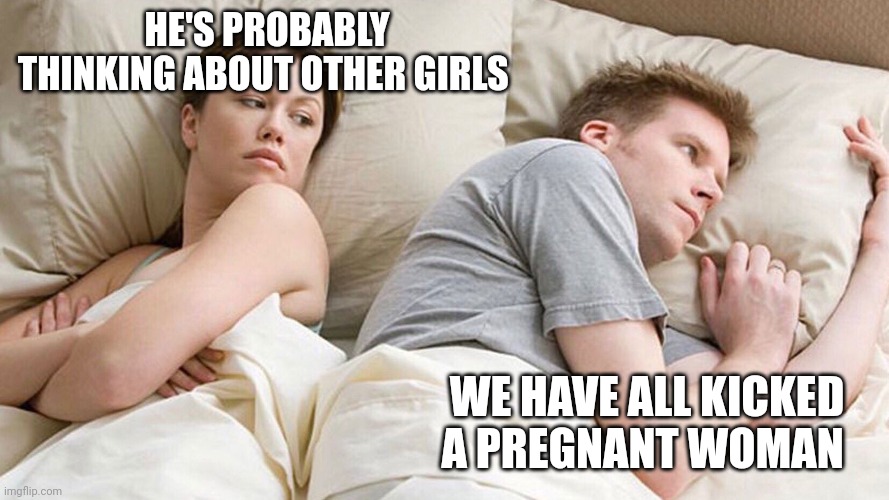 He's probably thinking about girls | HE'S PROBABLY THINKING ABOUT OTHER GIRLS; WE HAVE ALL KICKED A PREGNANT WOMAN | image tagged in he's probably thinking about girls | made w/ Imgflip meme maker