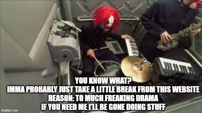 clown core's drummer | YOU KNOW WHAT?
IMMA PROBABLY JUST TAKE A LITTLE BREAK FROM THIS WEBSITE
REASON: TO MUCH FREAKING DRAMA
IF YOU NEED ME I'LL BE GONE DOING STUFF | image tagged in clown core's drummer | made w/ Imgflip meme maker