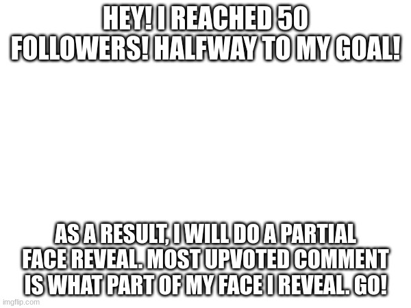 I'm posting a LOT sorry | HEY! I REACHED 50 FOLLOWERS! HALFWAY TO MY GOAL! AS A RESULT, I WILL DO A PARTIAL FACE REVEAL. MOST UPVOTED COMMENT IS WHAT PART OF MY FACE I REVEAL. GO! | image tagged in face reveal,go | made w/ Imgflip meme maker
