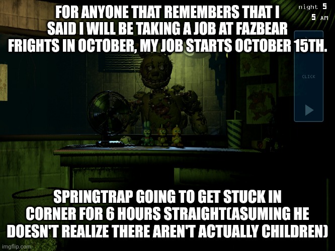 Imagine if I just find Michael Afton there and we just share a shift | FOR ANYONE THAT REMEMBERS THAT I SAID I WILL BE TAKING A JOB AT FAZBEAR FRIGHTS IN OCTOBER, MY JOB STARTS OCTOBER 15TH. SPRINGTRAP GOING TO GET STUCK IN CORNER FOR 6 HOURS STRAIGHT(ASUMING HE DOESN'T REALIZE THERE AREN'T ACTUALLY CHILDREN) | image tagged in fnaf 3 springtrap,fnaf,fnaf 3 | made w/ Imgflip meme maker