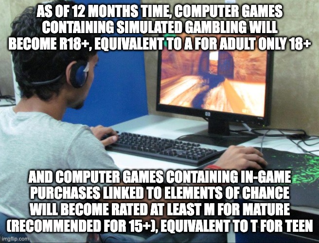 Video games to have a sweeping reform in its ratings in Australia to ensure children are protected from gambling harm | AS OF 12 MONTHS TIME, COMPUTER GAMES CONTAINING SIMULATED GAMBLING WILL BECOME R18+, EQUIVALENT TO A FOR ADULT ONLY 18+; AND COMPUTER GAMES CONTAINING IN-GAME PURCHASES LINKED TO ELEMENTS OF CHANCE WILL BECOME RATED AT LEAST M FOR MATURE (RECOMMENDED FOR 15+), EQUIVALENT TO T FOR TEEN | image tagged in addicted gamer,gambling,video games,gaming,auspol | made w/ Imgflip meme maker