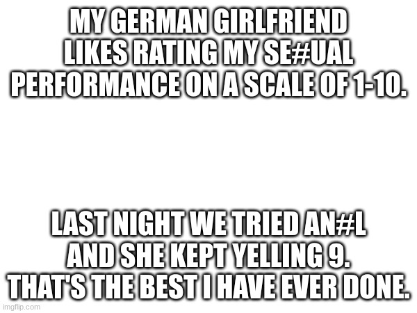 Wait | MY GERMAN GIRLFRIEND LIKES RATING MY SE#UAL PERFORMANCE ON A SCALE OF 1-10. LAST NIGHT WE TRIED AN#L AND SHE KEPT YELLING 9. THAT'S THE BEST I HAVE EVER DONE. | image tagged in wait what | made w/ Imgflip meme maker