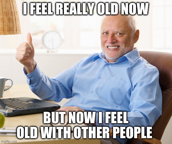 Hide the pain harold | I FEEL REALLY OLD NOW BUT NOW I FEEL OLD WITH OTHER PEOPLE | image tagged in hide the pain harold | made w/ Imgflip meme maker