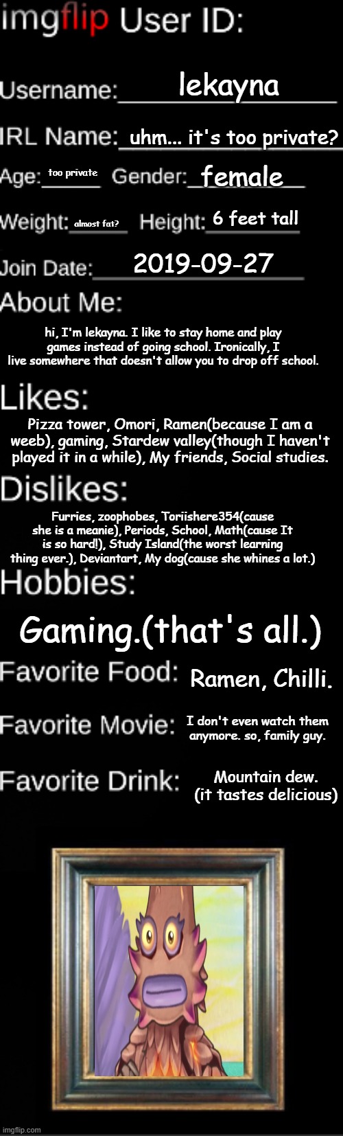 Imgflip user ID | lekayna; uhm... it's too private? female; too private; 6 feet tall; almost fat? 2019-09-27; hi, I'm lekayna. I like to stay home and play games instead of going school. Ironically, I live somewhere that doesn't allow you to drop off school. Pizza tower, Omori, Ramen(because I am a weeb), gaming, Stardew valley(though I haven't played it in a while), My friends, Social studies. Furries, zoophobes, Toriishere354(cause she is a meanie), Periods, School, Math(cause It is so hard!), Study Island(the worst learning thing ever.), Deviantart, My dog(cause she whines a lot.); Gaming.(that's all.); Ramen, Chilli. I don't even watch them anymore. so, family guy. Mountain dew. (it tastes delicious) | image tagged in imgflip user id | made w/ Imgflip meme maker