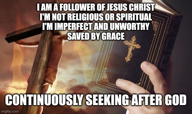 Jesus Cross Bible | I AM A FOLLOWER OF JESUS CHRIST
I'M NOT RELIGIOUS OR SPIRITUAL
I'M IMPERFECT AND UNWORTHY
SAVED BY GRACE; CONTINUOUSLY SEEKING AFTER GOD | image tagged in jesus cross bible | made w/ Imgflip meme maker