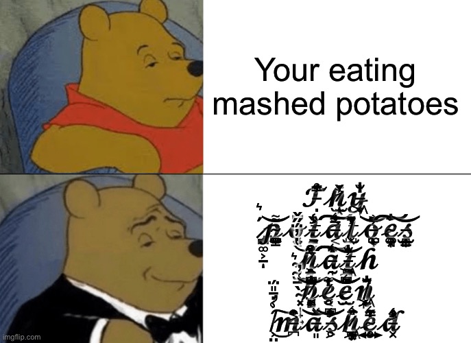 Potato | Your eating mashed potatoes; 𝓣̵̣̃́̈́́̍̿̓̊̚𝓱̷̫͙̓̌̇̌͐̍𝔂̶͖̬̜̞̐̍̒̀̕ ̷̨̡̧̪͚͕̱́͛ͅ𝓹̴̣̪̥͇͚̼̩͌͝𝓸̶̢̧̧̟̱̥͓̝̆̈́͂͆𝓽̵̛̯̰͎̬̞̭̏̾𝓪̶͔̈́͑͐͑̿͛͠𝓽̸̹͓̺̫̂̈́̌̇̔̓𝓸̵͚͎̺̓̏͗̈́̓̃̍̚̚͝ͅ𝓮̴͚̥͉͎͙̘̐̈́͠𝓼̶̻͎̳̝̳̫̙̭͝ ̴̰̮͛̔̓̈́̋̌͝͝𝓱̷̡̨̨̧͉͈̥̠͕̲̈́͒̃̎̿̊̉̔̈́𝓪̵̩̰̑̌̉̎̈́͛̎͠͠͠𝓽̵͖̲͕̪̗̻̘͙̰̂̓̐͗͝𝓱 ̴͓̩̟͍̀̄͑̓͠𝓫̷̢̩͔̯͓̘̻̂̿̈́͆̈́͌̐͘͝ͅ𝓮̷̥̮͔̈́̒̓́͌̄̕𝓮̵̠̫͛̋̈́͆̇͝͝𝓷̸͖̤̜͖̙̱̐̂͗̈́̈̚ͅ ̸̛͕̤̯͑̾̇̄̎̈́͜͠𝓶̶̪̍͂̂͐̎̂𝓪̶͈̽̌͝𝓼̵̛̥͕̓̈̀͆͑͝𝓱̷̨͖̯̪̣̠͙̦̻̅́̉̎͛𝓮̴̧̥͍̺̤̔̋̓͛͂̿𝓭̵̛͓̗͐̂̒͑ | image tagged in memes,tuxedo winnie the pooh | made w/ Imgflip meme maker