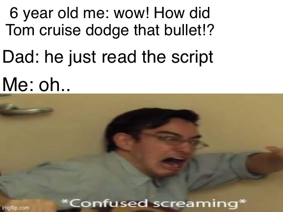 Aaa | 6 year old me: wow! How did Tom cruise dodge that bullet!? Dad: he just read the script; Me: oh.. | image tagged in blank white template | made w/ Imgflip meme maker