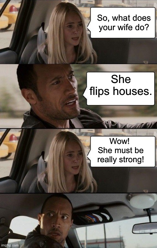 It’s a living | So, what does your wife do? She flips houses. Wow!  She must be really strong! | image tagged in rock driving longer | made w/ Imgflip meme maker