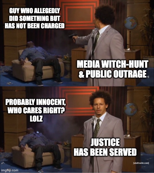 trial by media | GUY WHO ALLEGEDLY DID SOMETHING BUT HAS NOT BEEN CHARGED; MEDIA WITCH-HUNT & PUBLIC OUTRAGE; PROBABLY INNOCENT, 
WHO CARES RIGHT?
LOLZ; JUSTICE HAS BEEN SERVED | image tagged in memes,who killed hannibal,media,outrage,allegations | made w/ Imgflip meme maker