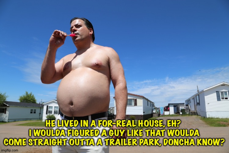 Randy Trailer Park Boys | HE LIVED IN A FOR-REAL HOUSE, EH?  I WOULDA FIGURED A GUY LIKE THAT WOULDA COME STRAIGHT OUTTA A TRAILER PARK, DONCHA KNOW? | image tagged in randy trailer park boys | made w/ Imgflip meme maker