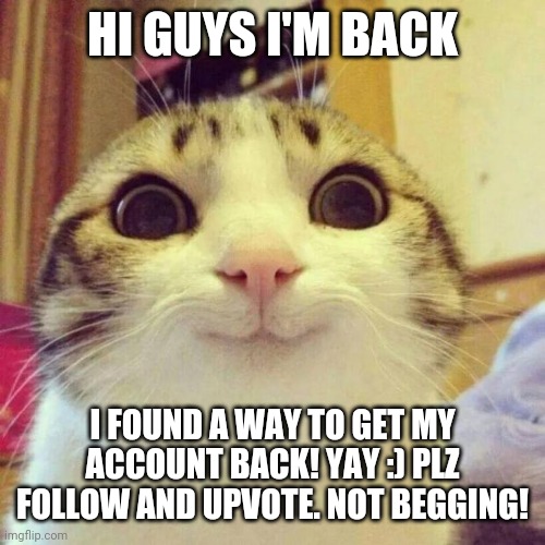 Yay! ;) | HI GUYS I'M BACK; I FOUND A WAY TO GET MY ACCOUNT BACK! YAY :) PLZ FOLLOW AND UPVOTE. NOT BEGGING! | image tagged in memes,smiling cat,happy,im back,follow,upvote | made w/ Imgflip meme maker