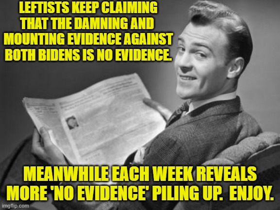 Remember that wild assertions with ZERO evidence against Trump WAS the 'proof'. | LEFTISTS KEEP CLAIMING THAT THE DAMNING AND  MOUNTING EVIDENCE AGAINST BOTH BIDENS IS NO EVIDENCE. MEANWHILE EACH WEEK REVEALS MORE 'NO EVIDENCE' PILING UP.  ENJOY. | image tagged in 50's newspaper | made w/ Imgflip meme maker
