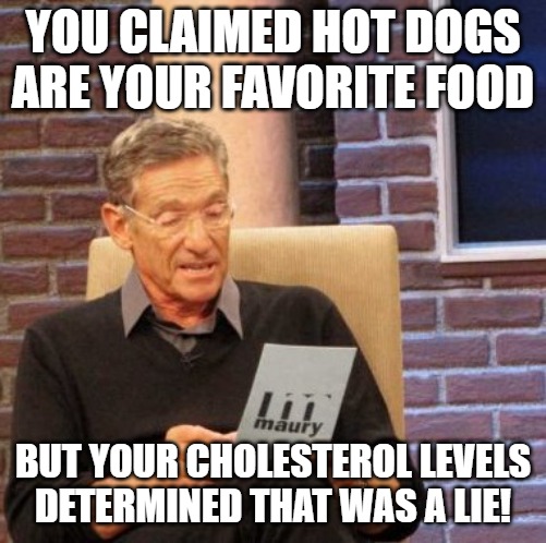 Maury Lie Detector Meme | YOU CLAIMED HOT DOGS ARE YOUR FAVORITE FOOD; BUT YOUR CHOLESTEROL LEVELS DETERMINED THAT WAS A LIE! | image tagged in memes,maury lie detector | made w/ Imgflip meme maker