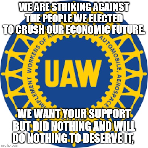 The democrat's babies are crying | WE ARE STRIKING AGAINST THE PEOPLE WE ELECTED TO CRUSH OUR ECONOMIC FUTURE. WE WANT YOUR SUPPORT BUT DID NOTHING AND WILL DO NOTHING TO DESERVE IT, | image tagged in uaw,strike,no one cares,you did this,vote bidenomics,democrat the elites party | made w/ Imgflip meme maker