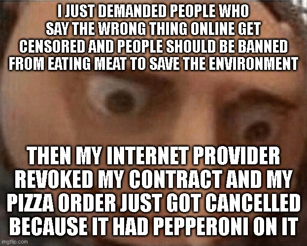 How to stop liberals acting like liberals -  Step 1 : give them what they ask for | I JUST DEMANDED PEOPLE WHO SAY THE WRONG THING ONLINE GET CENSORED AND PEOPLE SHOULD BE BANNED FROM EATING MEAT TO SAVE THE ENVIRONMENT; THEN MY INTERNET PROVIDER REVOKED MY CONTRACT AND MY PIZZA ORDER JUST GOT CANCELLED BECAUSE IT HAD PEPPERONI ON IT | image tagged in uh oh gru | made w/ Imgflip meme maker