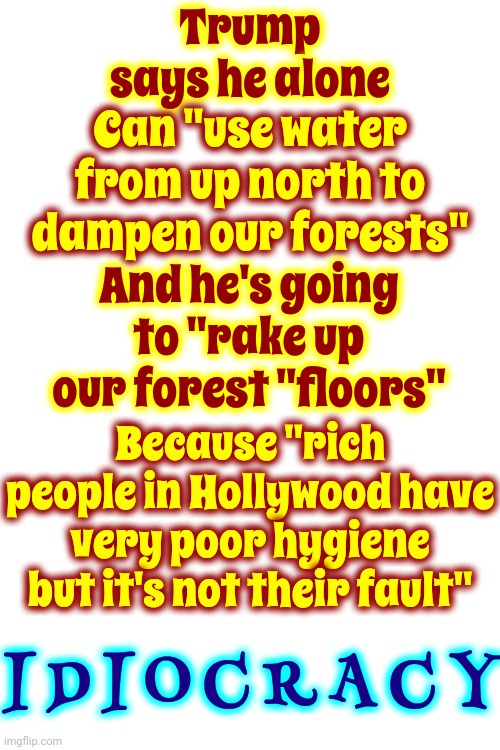 Trump's Unqualified To Be A Raker.  Give Him A Hoe Because ... HE'S AN EXCELLENT HOER!!! | Trump says he alone; Can "use water from up north to dampen our forests"; And he's going to "rake up our forest "floors"; Because "rich people in Hollywood have very poor hygiene but it's not their fault"; I D I O C R A C Y | image tagged in scumbag trump,scumbag maga,scumbag republicans,lock him up,idiocracy,memes | made w/ Imgflip meme maker