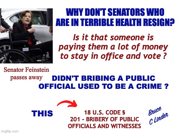 Legal Bribery | WHY DON'T SENATORS WHO ARE IN TERRIBLE HEALTH RESIGN? Is it that someone is paying them a lot of money to stay in office and vote ? Senator Feinstein
passes away; DIDN'T BRIBING A PUBLIC OFFICIAL USED TO BE A CRIME ? 18 U.S. CODE § 201 - BRIBERY OF PUBLIC OFFICIALS AND WITNESSES; Bruce
C Linder; THIS | image tagged in feinstein,bribery,congress,incompetance,treason | made w/ Imgflip meme maker