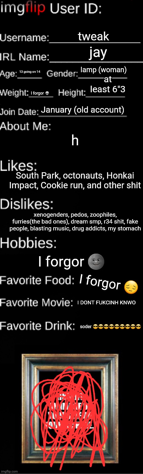 Imgflip user ID | tweak; jay; lamp (woman); at least 6"3; 13 going on 14; I forgor 💀; January (old account); h; South Park, octonauts, Honkai Impact, Cookie run, and other shit; xenogenders, pedos, zoophiles, furries(the bad ones), dream smp, r34 shit, fake people, blasting music, drug addicts, my stomach; I forgor 🌚; I forgor 😔; I DONT FUKCINH KNWO; soder 😎😎😎😎😎😎😎😎😎 | image tagged in imgflip user id | made w/ Imgflip meme maker