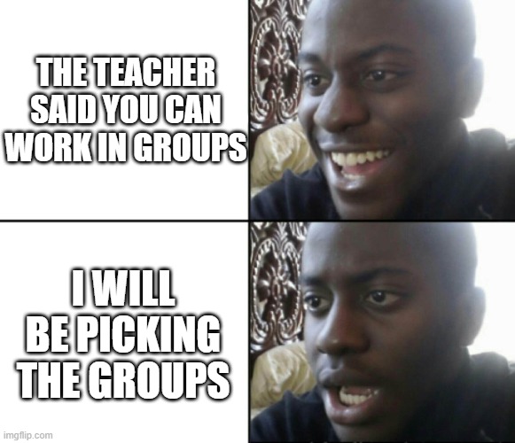 Teacher are a scam | THE TEACHER SAID YOU CAN WORK IN GROUPS; I WILL BE PICKING THE GROUPS | image tagged in happy / shock | made w/ Imgflip meme maker