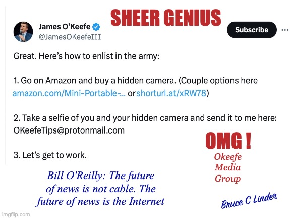 Rise of the Citizen Journalist | SHEER GENIUS; OMG ! Okeefe
Media
Group; Bill O'Reilly: The future of news is not cable. The future of news is the Internet; Bruce C Linder | image tagged in omg,james o'keefe,hidden camera,whistleblowing,bill o'reilly | made w/ Imgflip meme maker