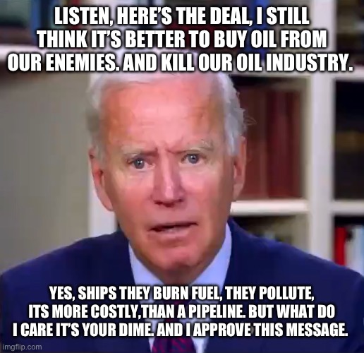 Slow Joe Biden Dementia Face | LISTEN, HERE’S THE DEAL, I STILL THINK IT’S BETTER TO BUY OIL FROM OUR ENEMIES. AND KILL OUR OIL INDUSTRY. YES, SHIPS THEY BURN FUEL, THEY POLLUTE, ITS MORE COSTLY,THAN A PIPELINE. BUT WHAT DO I CARE IT’S YOUR DIME. AND I APPROVE THIS MESSAGE. | image tagged in slow joe biden dementia face | made w/ Imgflip meme maker