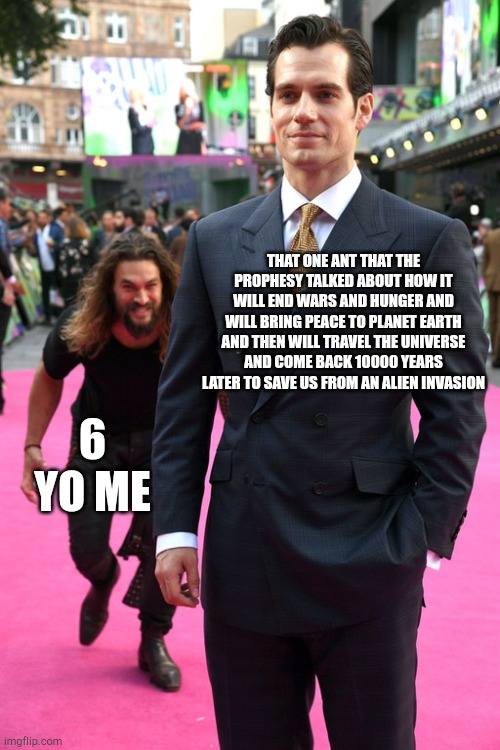 Jason Momoa Henry Cavill Meme | THAT ONE ANT THAT THE PROPHESY TALKED ABOUT HOW IT WILL END WARS AND HUNGER AND WILL BRING PEACE TO PLANET EARTH AND THEN WILL TRAVEL THE UNIVERSE AND COME BACK 10000 YEARS LATER TO SAVE US FROM AN ALIEN INVASION; 6 YO ME | image tagged in jason momoa henry cavill meme,funny,insect,prophecy | made w/ Imgflip meme maker