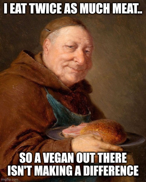 I eat twice as much | I EAT TWICE AS MUCH MEAT.. SO A VEGAN OUT THERE ISN'T MAKING A DIFFERENCE | image tagged in vegan,meat | made w/ Imgflip meme maker