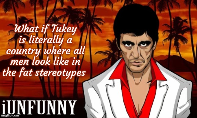 iUnFunny's Scarface template | What if Tukey is literally a country where all men look like in the fat stereotypes | image tagged in iunfunny's scarface template | made w/ Imgflip meme maker