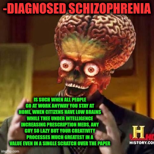 -Hello anyone, can I pronounce this honestly? | -DIAGNOSED SCHIZOPHRENIA; IS SUCH WHEN ALL PEOPLE GO AT WORK ANYWAY YOU STAY AT HOME, WHEN CITIZENS HAVE LOW BRAINS WHILE THEE UNDER INTELLIGENCE INCREASING PRESCRIPTION MEDS, ANY GUY SO LAZY BUT YOUR CREATIVITY PROCESSES MUCH GREATEST IN A VALUE EVEN IN A SINGLE SCRATCH OVER THE PAPER | image tagged in aliens 6,gollum schizophrenia,what is wrong with you,prescription,psychiatrist,drugs are bad | made w/ Imgflip meme maker