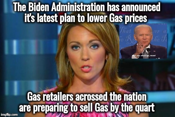 Simple plan from a simpleton | The Biden Administration has announced it's latest plan to lower Gas prices; Gas retailers acrossed the nation are preparing to sell Gas by the quart | image tagged in real news network,i cant believe he didnt cry,this is brilliant but i like this,politicians suck,comedy genius | made w/ Imgflip meme maker
