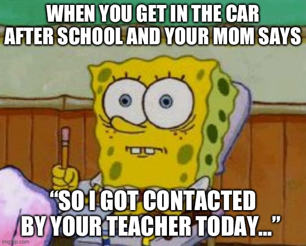 “Ulp” Im Dead… | WHEN YOU GET IN THE CAR AFTER SCHOOL AND YOUR MOM SAYS; “SO I GOT CONTACTED BY YOUR TEACHER TODAY…” | image tagged in spongebob scared | made w/ Imgflip meme maker