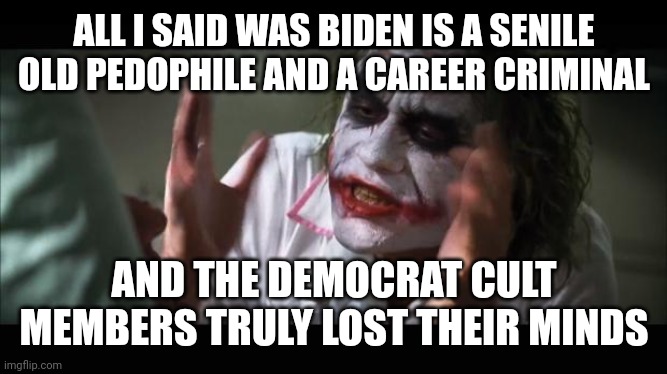 lost their minds | ALL I SAID WAS BIDEN IS A SENILE OLD PEDOPHILE AND A CAREER CRIMINAL; AND THE DEMOCRAT CULT MEMBERS TRULY LOST THEIR MINDS | image tagged in lost their minds | made w/ Imgflip meme maker