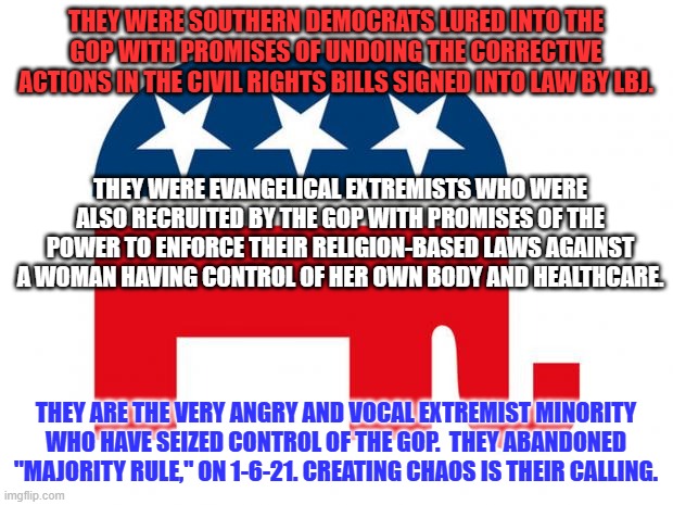 Traditional Republicans: MAGA Extremists will not cede control of the GOP. Leave. | THEY WERE SOUTHERN DEMOCRATS LURED INTO THE GOP WITH PROMISES OF UNDOING THE CORRECTIVE ACTIONS IN THE CIVIL RIGHTS BILLS SIGNED INTO LAW BY LBJ. THEY WERE EVANGELICAL EXTREMISTS WHO WERE ALSO RECRUITED BY THE GOP WITH PROMISES OF THE POWER TO ENFORCE THEIR RELIGION-BASED LAWS AGAINST A WOMAN HAVING CONTROL OF HER OWN BODY AND HEALTHCARE. THEY ARE THE VERY ANGRY AND VOCAL EXTREMIST MINORITY WHO HAVE SEIZED CONTROL OF THE GOP.  THEY ABANDONED "MAJORITY RULE," ON 1-6-21. CREATING CHAOS IS THEIR CALLING. | image tagged in republican | made w/ Imgflip meme maker