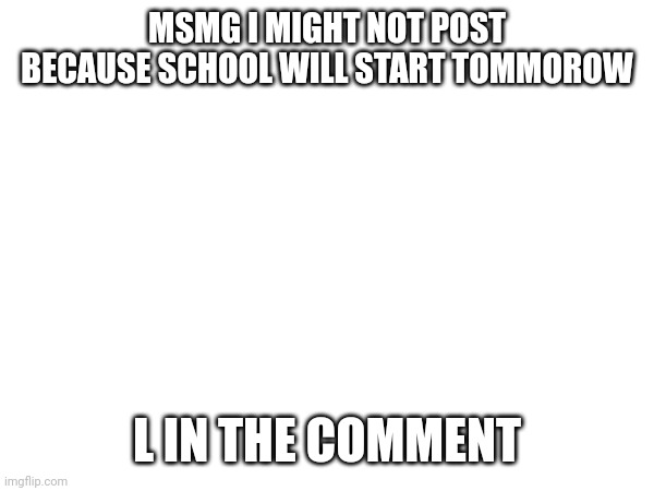 MSMG I MIGHT NOT POST BECAUSE SCHOOL WILL START TOMMOROW; L IN THE COMMENT | made w/ Imgflip meme maker