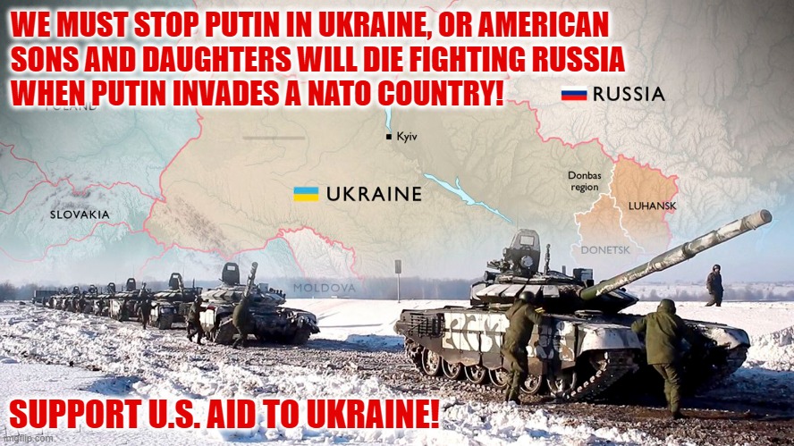 Glory to Ukraine! | WE MUST STOP PUTIN IN UKRAINE, OR AMERICAN
SONS AND DAUGHTERS WILL DIE FIGHTING RUSSIA
WHEN PUTIN INVADES A NATO COUNTRY! SUPPORT U.S. AID TO UKRAINE! | image tagged in russo-ukrainian war,putin,zelensky,military aid,nato | made w/ Imgflip meme maker