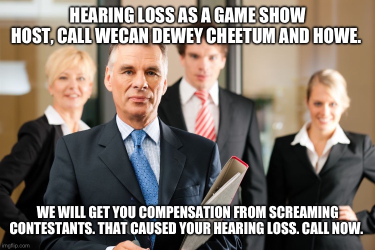 lawyers | HEARING LOSS AS A GAME SHOW HOST, CALL WECAN DEWEY CHEETUM AND HOWE. WE WILL GET YOU COMPENSATION FROM SCREAMING CONTESTANTS. THAT CAUSED YOUR HEARING LOSS. CALL NOW. | image tagged in lawyers | made w/ Imgflip meme maker
